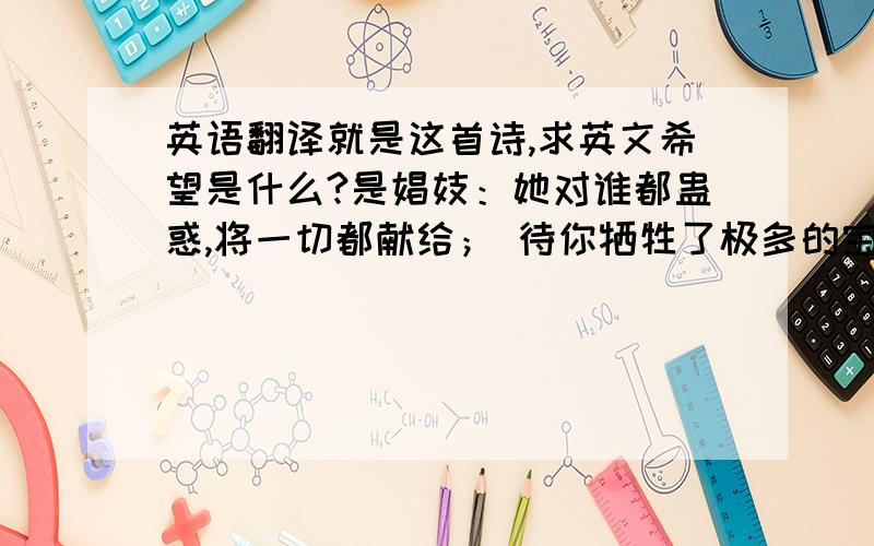 英语翻译就是这首诗,求英文希望是什么?是娼妓：她对谁都蛊惑,将一切都献给； 待你牺牲了极多的宝贝—— 你的青春——她就抛弃你.