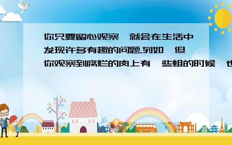 你只要留心观察,就会在生活中发现许多有趣的问题.列如,但你观察到腐烂的肉上有一些蛆的时候,也许会提出“蛆是从哪儿来的?”这一问题.对此,我们可能会设想：蛆是由蝇产生的.下面的实