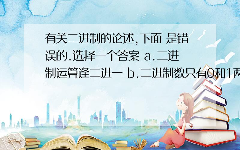 有关二进制的论述,下面 是错误的.选择一个答案 a.二进制运算逢二进一 b.二进制数只有0和1两个数码 c.有关二进制的论述,下面 是错误的.选择一个答案 a.二进制运算逢二进一 b.二进制数只有0