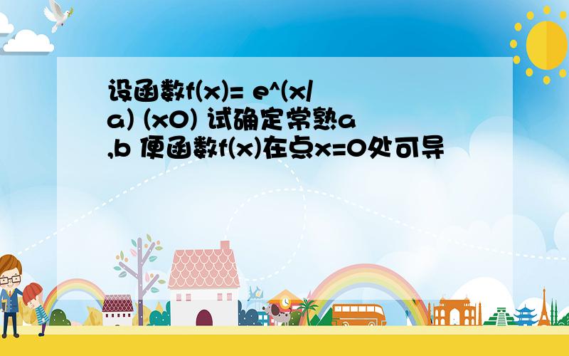 设函数f(x)= e^(x/a) (x0) 试确定常熟a,b 便函数f(x)在点x=0处可导