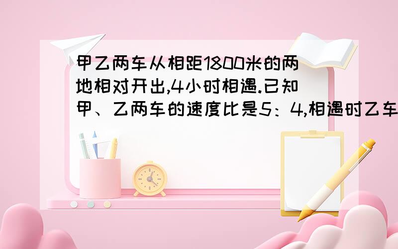 甲乙两车从相距1800米的两地相对开出,4小时相遇.已知甲、乙两车的速度比是5：4,相遇时乙车共?甲乙两车从相距1800米的两地相对开出,4小时相遇.已知甲、乙两车的速度比是5：4,相遇时乙车共