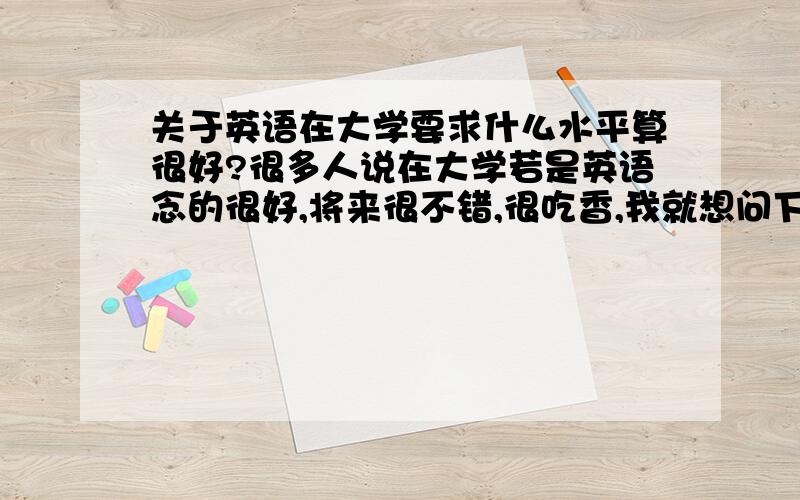 关于英语在大学要求什么水平算很好?很多人说在大学若是英语念的很好,将来很不错,很吃香,我就想问下,达到什么水平才算很好,本人文科男,对英语有兴趣.