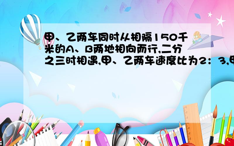 甲、乙两车同时从相隔150千米的A、B两地相向而行,二分之三时相遇,甲、乙两车速度比为2：3,甲乙两车每时各行多少千米?（详解）