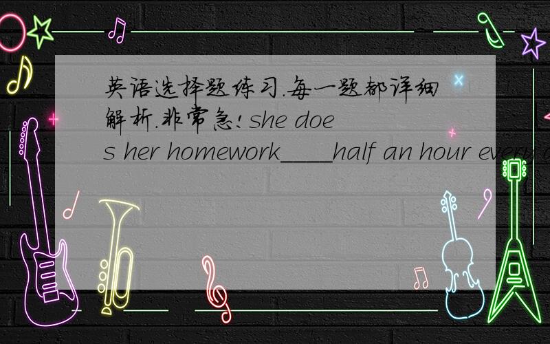 英语选择题练习.每一题都详细解析.非常急!she does her homework____half an hour every day.A inB forC /He always goes to school at 7:00____every day.A onB inC /They will move to the new school____next day.A onB inC /when is May Day?It's