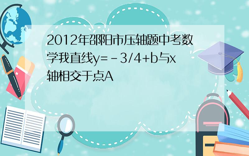 2012年邵阳市压轴题中考数学我直线y=-3/4+b与x轴相交于点A