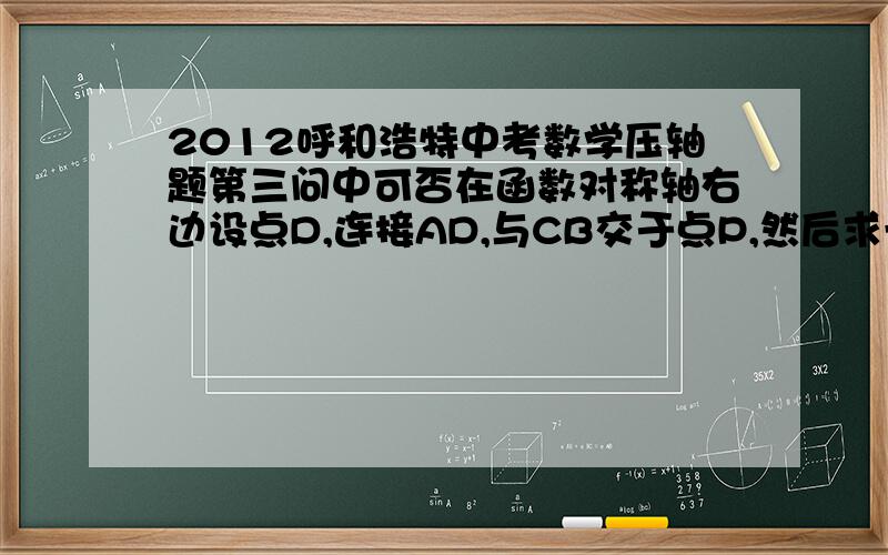 2012呼和浩特中考数学压轴题第三问中可否在函数对称轴右边设点D,连接AD,与CB交于点P,然后求一次函数AD的表达式,进而求出点P坐标及PB长度,然后求三角形APB与三角形PBD的面积和 .（本人试了一