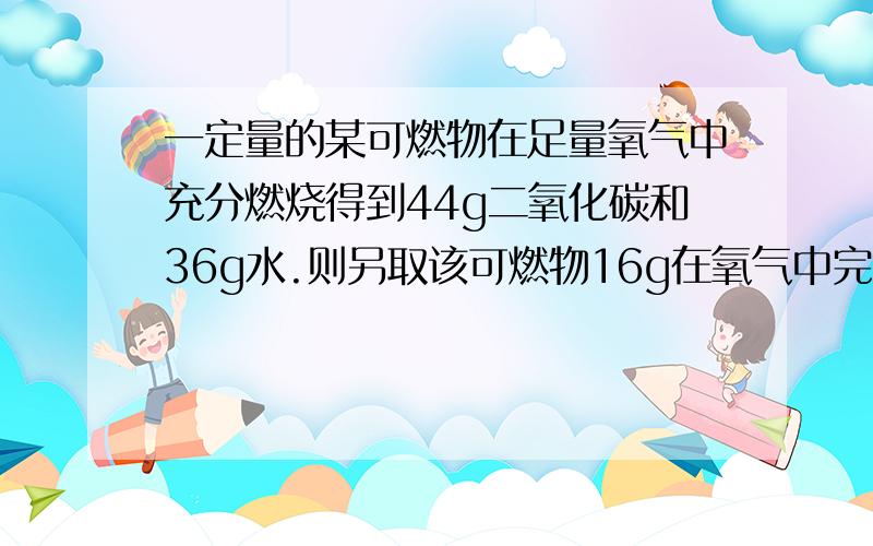 一定量的某可燃物在足量氧气中充分燃烧得到44g二氧化碳和36g水.则另取该可燃物16g在氧气中完全燃烧,消耗氧气24g.该可燃物的组成元素为 （ ）,各元素的质量比为 （ ）.