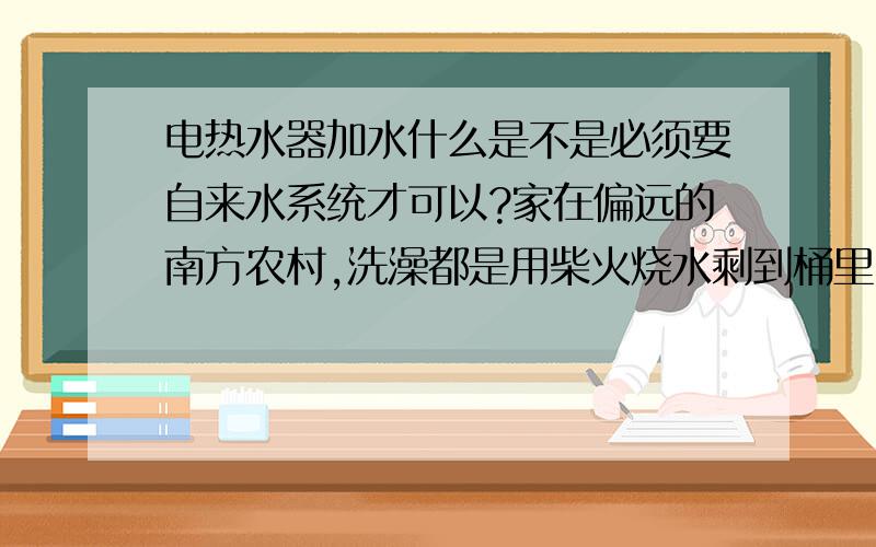 电热水器加水什么是不是必须要自来水系统才可以?家在偏远的南方农村,洗澡都是用柴火烧水剩到桶里,很不方便,出来挣钱了,想给家里装一个淋浴系统,家里农村土房子,又没自来水系统,我估