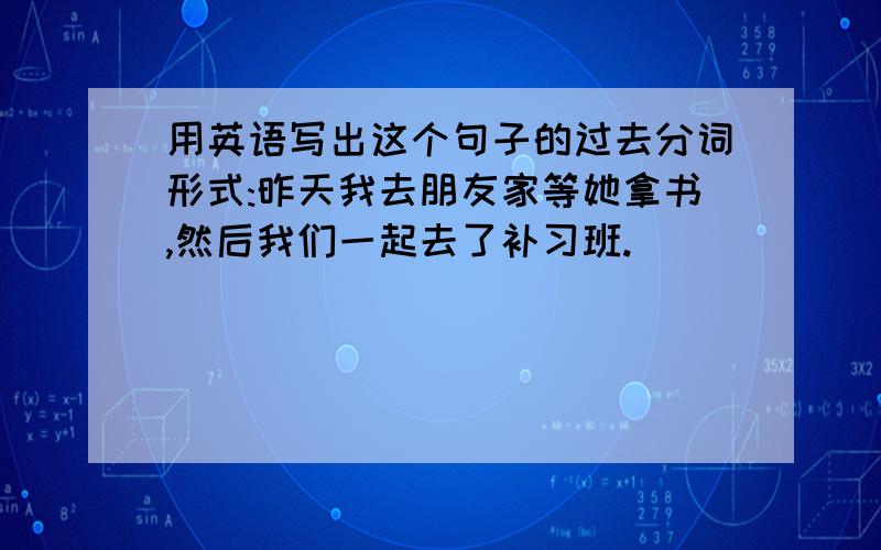 用英语写出这个句子的过去分词形式:昨天我去朋友家等她拿书,然后我们一起去了补习班.