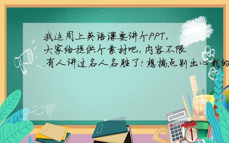 我这周上英语课要讲个PPT,大家给提供个素材吧,内容不限.有人讲过名人名胜了!想搞点别出心栽的东西来!