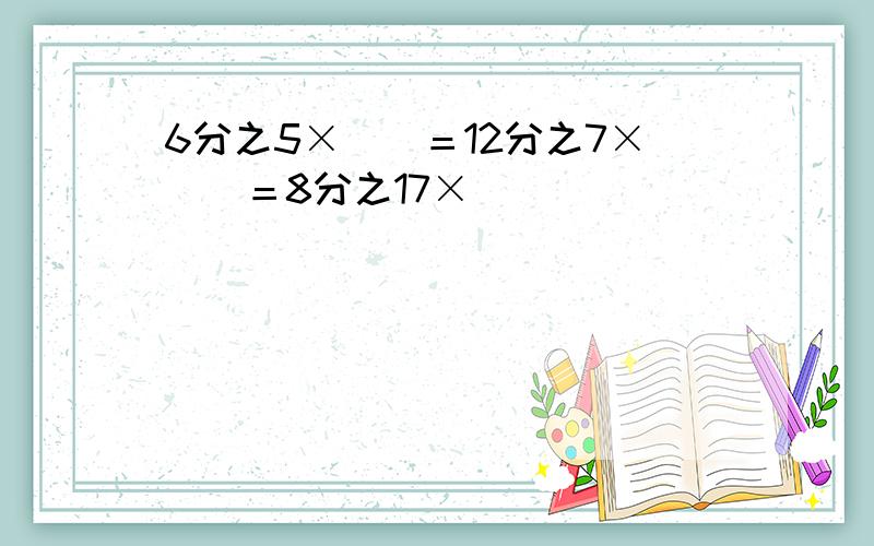 6分之5×（）＝12分之7×（）＝8分之17×（）