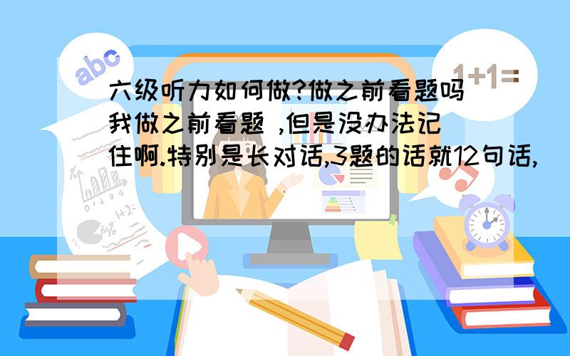 六级听力如何做?做之前看题吗我做之前看题 ,但是没办法记住啊.特别是长对话,3题的话就12句话,