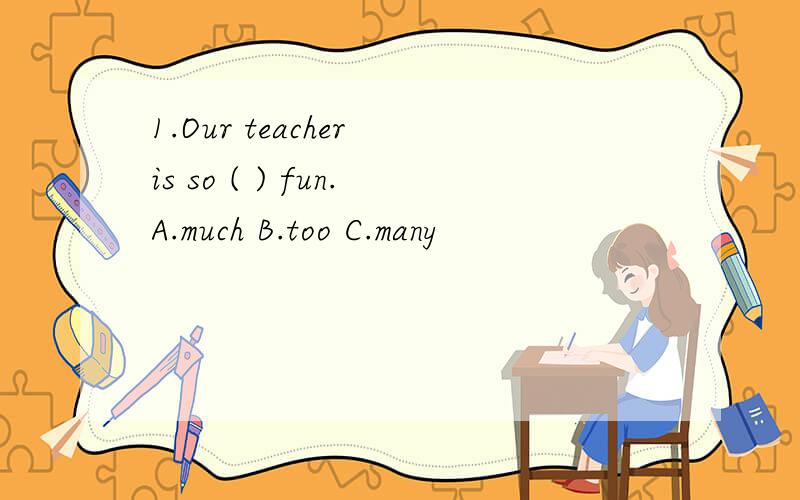 1.Our teacher is so ( ) fun.A.much B.too C.many