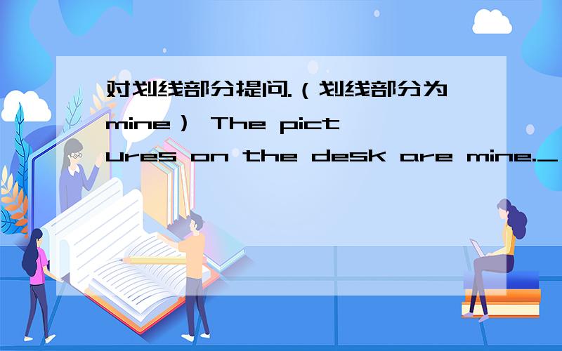 对划线部分提问.（划线部分为mine） The pictures on the desk are mine._ _the pictures on the desk?