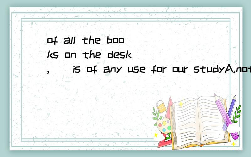 of all the books on the desk,__is of any use for our studyA.nothing B.no one C.neither D.none我一开始选的是B,但答案居然是D,none不是表示‘三个或者三个以上的人或事物都不.’ 是都啊,怎么能接 is 呢