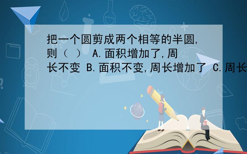 把一个圆剪成两个相等的半圆,则（ ） A.面积增加了,周长不变 B.面积不变,周长增加了 C.周长和面积都不变