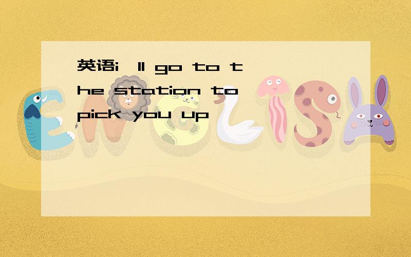 英语i'll go to the station to pick you up