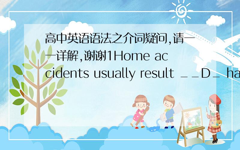 高中英语语法之介词疑问,请一一详解,谢谢1Home accidents usually result __D_ handling electric equipment carelessly. A. in          B. to          C. by          D. from2.she arrived at the airport only to find that she had missed the