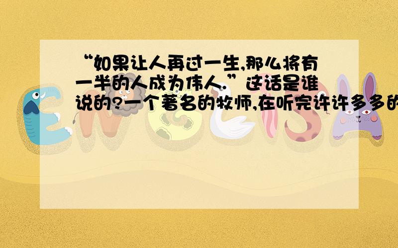 “如果让人再过一生,那么将有一半的人成为伟人.”这话是谁说的?一个著名的牧师,在听完许许多多的人的临终忏悔后,通过自己的思考,说了这样的名言,但现在不知出处,望指教,