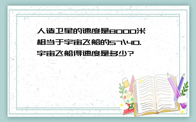 人造卫星的速度是8000米,相当于宇宙飞船的57\40.宇宙飞船得速度是多少?