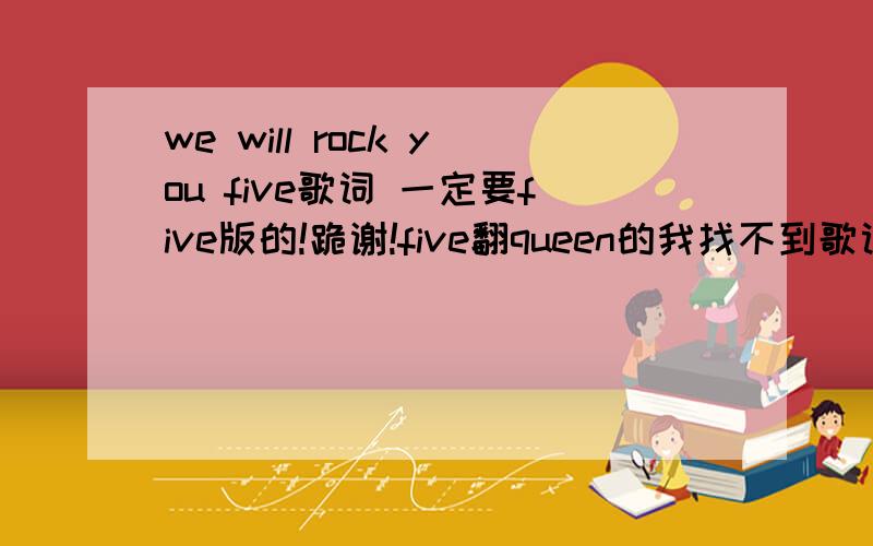 we will rock you five歌词 一定要five版的!跪谢!five翻queen的我找不到歌词