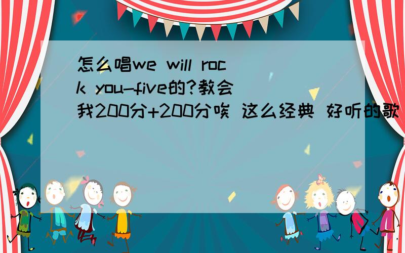 怎么唱we will rock you-five的?教会我200分+200分唉 这么经典 好听的歌 真可惜是英文了 正赶上咱喜欢听 可咱英语太差了 谁把we will rock you唱的中文声写在这 200分追加200分 你的 我给你们来两句 开