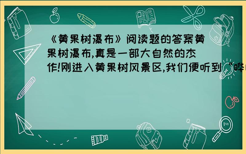 《黄果树瀑布》阅读题的答案黄果树瀑布,真是一部大自然的杰作!刚进入黄果树风景区,我们便听到“哗哗”的声音从远处飘来,就像是微风拂过树梢,渐近渐响；最后像潮水般涌过来,盖过了人