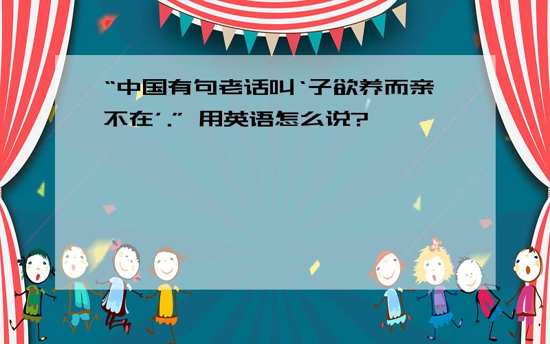 “中国有句老话叫‘子欲养而亲不在’.” 用英语怎么说?