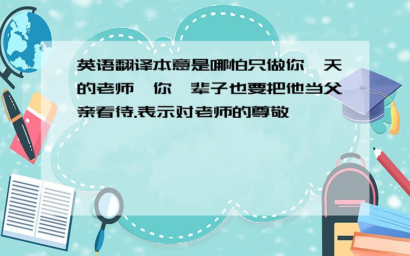 英语翻译本意是哪怕只做你一天的老师,你一辈子也要把他当父亲看待.表示对老师的尊敬