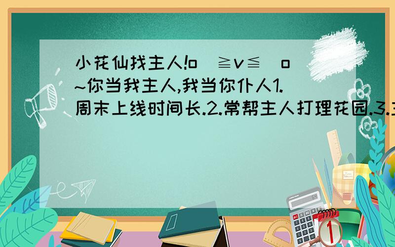 小花仙找主人!o(≧v≦)o~你当我主人,我当你仆人1.周末上线时间长.2.常帮主人打理花园.3.主人要开选美,舞会等会帮主人张罗.4.会在主人花园爱心地种花.5.一上线就给主人留言,献花.6.主人让办