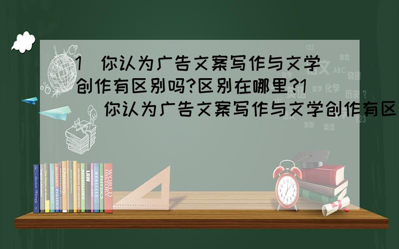 1．你认为广告文案写作与文学创作有区别吗?区别在哪里?1． 你认为广告文案写作与文学创作有区别吗?区别在哪里?试将一份广告文案与一篇（段）文学作品作详细比较.2． 你认为广告文案写