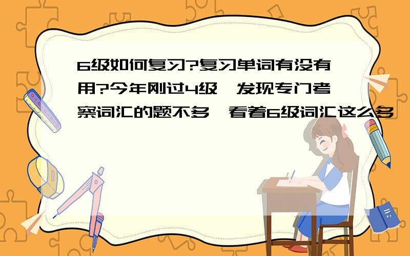 6级如何复习?复习单词有没有用?今年刚过4级,发现专门考察词汇的题不多,看着6级词汇这么多,有点被不下去请各位大哥大姐支着：你们是怎么复习的?是怎么一个流程?