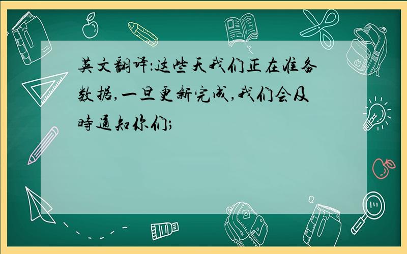 英文翻译：这些天我们正在准备数据,一旦更新完成,我们会及时通知你们；