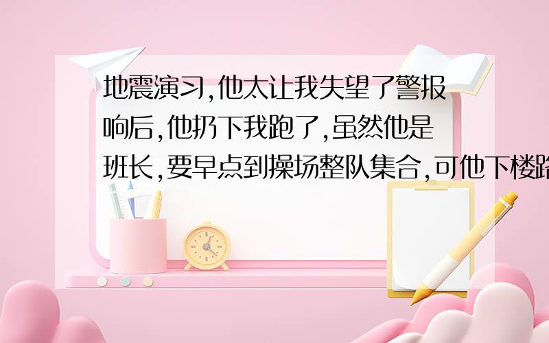 地震演习,他太让我失望了警报响后,他扔下我跑了,虽然他是班长,要早点到操场整队集合,可他下楼路过我,竟没拉我,还把我推了一下,没演习前他还告诉我会拉我一起跑,唉…事后他解释我没理,