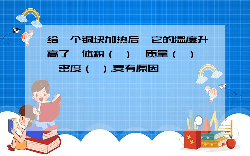 给一个铜块加热后,它的温度升高了,体积（ ）,质量（ ）,密度（ ）.要有原因,