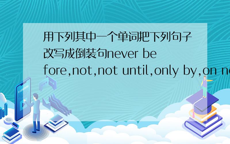 用下列其中一个单词把下列句子改写成倒装句never before,not,not until,only by,on no account,scarcelyWrite new sentences with a similar meaning beginning with one of these adverbialsnever before not not until only by on no account sca