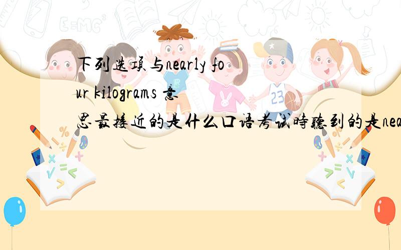 下列选项与nearly four kilograms 意思最接近的是什么口语考试时听到的是nearly four kilograms,选项是A.almost four kilogrames B.nearly five kilogrames C.about three kilogrames 应该是什么呢!我纠结了好久,