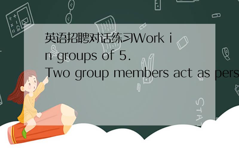 英语招聘对话练习Work in groups of 5.Two group members act as personnel mannagers who will recruit employees for Happy Mart,and three as job applicants.大家帮我想三段对话啊,一个是应聘sales clerks 的对话,一个是应聘adverti