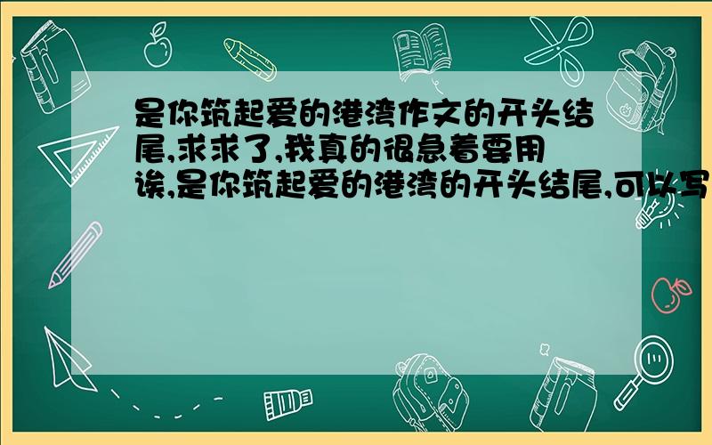 是你筑起爱的港湾作文的开头结尾,求求了,我真的很急着要用诶,是你筑起爱的港湾的开头结尾,可以写题记,一定要符合题意哦,