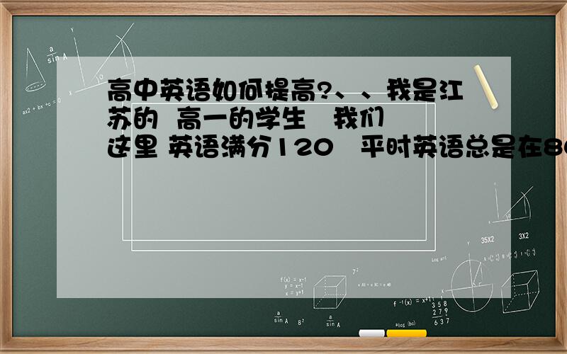 高中英语如何提高?、、我是江苏的  高一的学生   我们这里 英语满分120   平时英语总是在80左右徘徊 就是上不去、、完形总要错到6个   然后阅读就是不能做到全对    、求高手指导我提高分