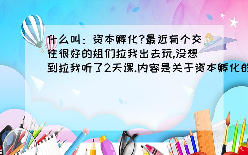 什么叫：资本孵化?最近有个交往很好的姐们拉我出去玩,没想到拉我听了2天课.内容是关于资本孵化的,仿佛象传销只是没有什么产品和以往的金字塔不一样,是梯字型出局式.说的很吸引人.