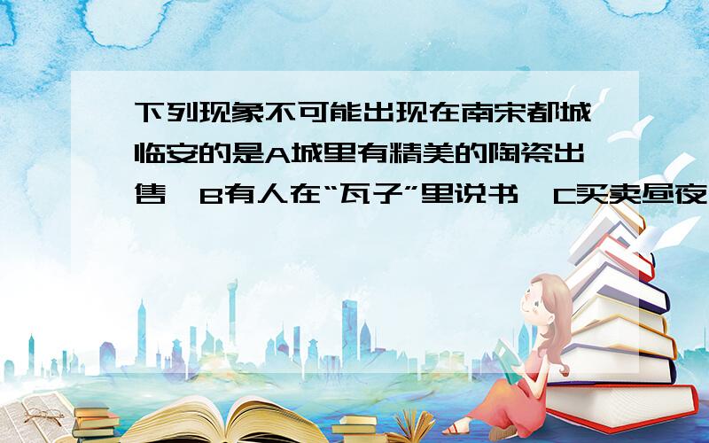 下列现象不可能出现在南宋都城临安的是A城里有精美的陶瓷出售  B有人在“瓦子”里说书  C买卖昼夜不绝   D城市居民都住在邸店