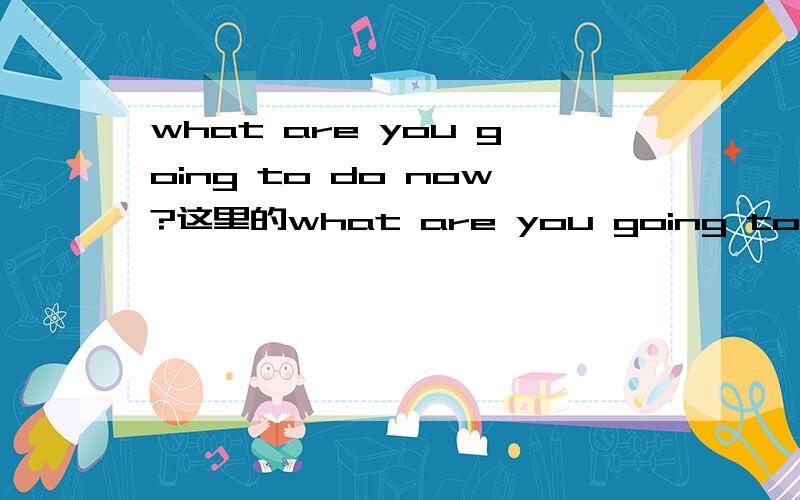 what are you going to do now?这里的what are you going to是be going 如果是的话那he动词不就是am is are那些吗?这里是you you也是be动词吗?如果you不是为什么这么写 请指教!