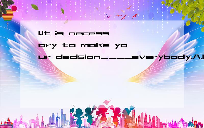 1.It is necessary to make your decision____everybody.A.known to B.know C.known by D.known for2.My dictionary has disappeared.Who _____ have taken it?A.need B.must C.could D.would 3.They started off late and got to the airport with minutes to____.A.sp