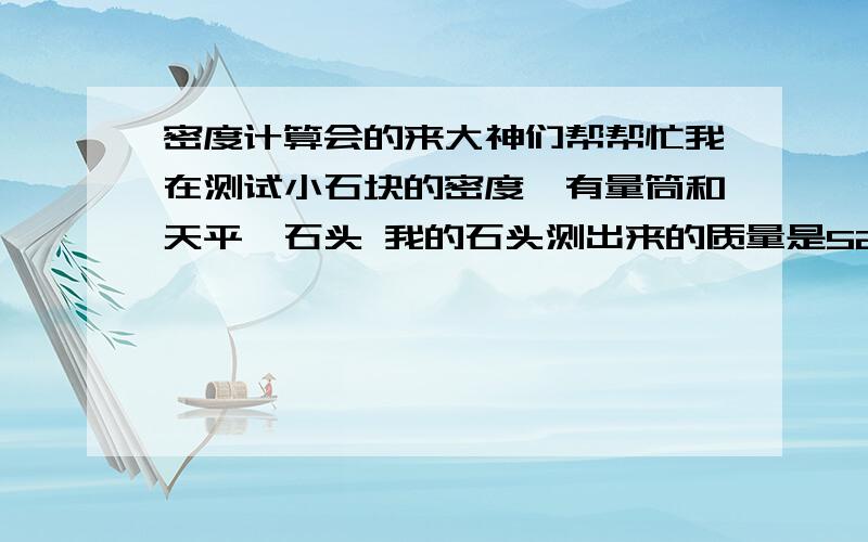 密度计算会的来大神们帮帮忙我在测试小石块的密度,有量筒和天平,石头 我的石头测出来的质量是52.7克 原量筒水有20ML 把石头放入到量筒中,水增高到35ML,这时,要怎么计算密度!