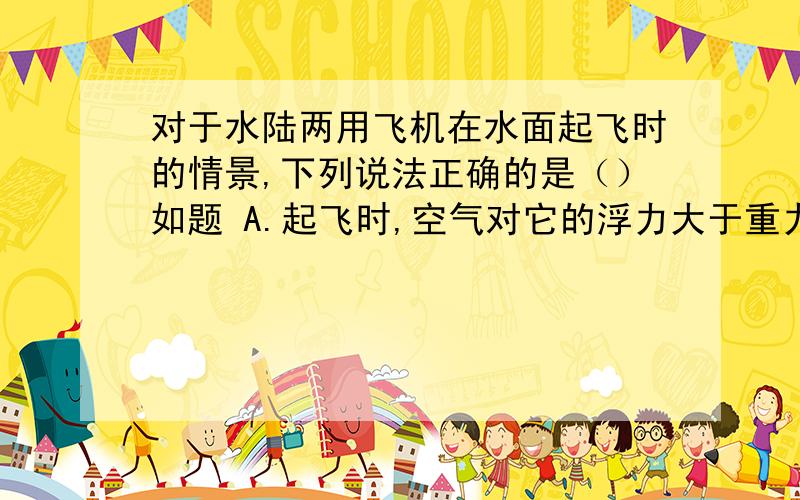 对于水陆两用飞机在水面起飞时的情景,下列说法正确的是（）如题 A.起飞时,空气对它的浮力大于重力 B.起飞时,空气对它的升力大于重力 C.在水中静止时,空气对它的升力大于重力 D在水中加