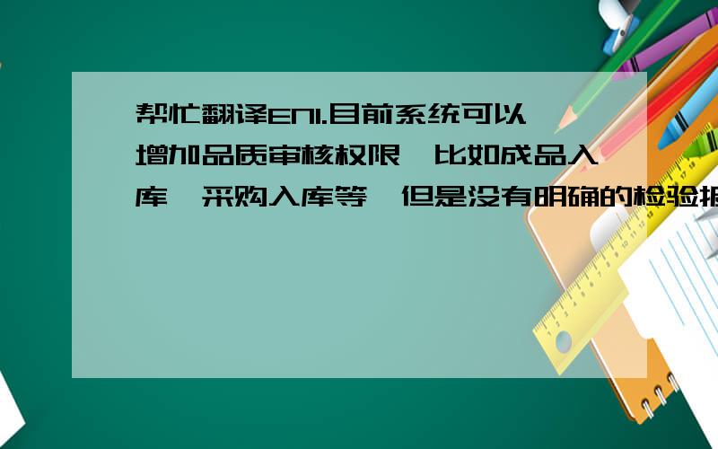 帮忙翻译EN1.目前系统可以增加品质审核权限,比如成品入库,采购入库等,但是没有明确的检验报告和表格.系统没有办法产生.2.如果购买,相关费用Winnie会汇报给您,目前还在询价.