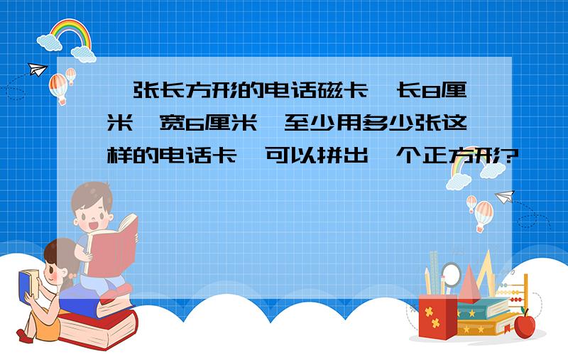 一张长方形的电话磁卡,长8厘米,宽6厘米,至少用多少张这样的电话卡,可以拼出一个正方形?