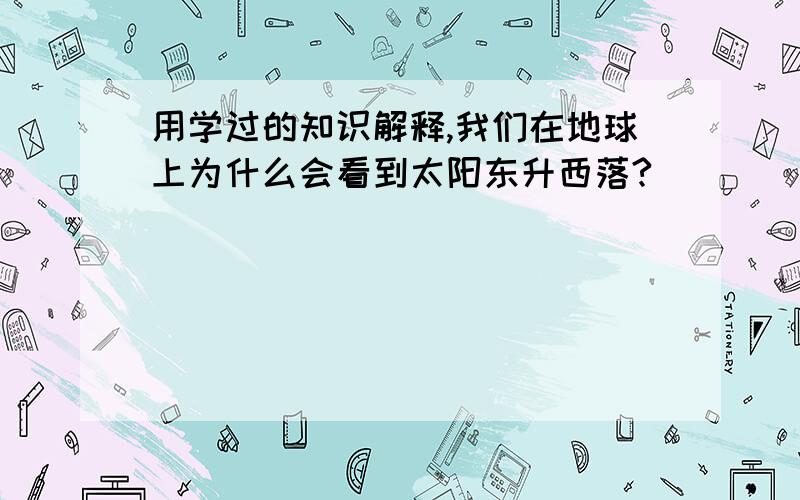 用学过的知识解释,我们在地球上为什么会看到太阳东升西落?