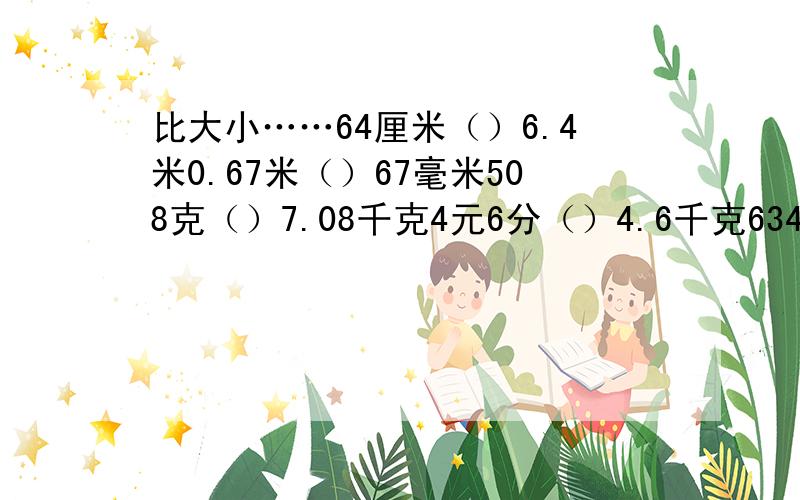 比大小……64厘米（）6.4米0.67米（）67毫米508克（）7.08千克4元6分（）4.6千克6340公qin（）63.4平方千米